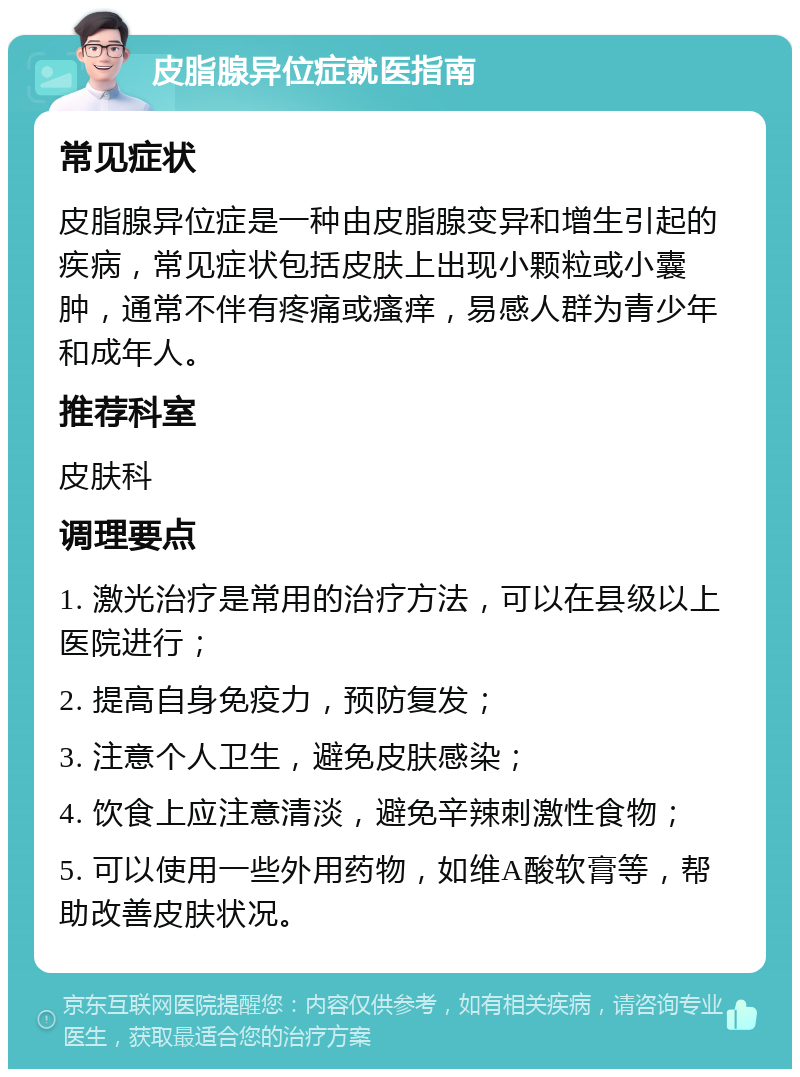 皮脂腺异位症就医指南 常见症状 皮脂腺异位症是一种由皮脂腺变异和增生引起的疾病，常见症状包括皮肤上出现小颗粒或小囊肿，通常不伴有疼痛或瘙痒，易感人群为青少年和成年人。 推荐科室 皮肤科 调理要点 1. 激光治疗是常用的治疗方法，可以在县级以上医院进行； 2. 提高自身免疫力，预防复发； 3. 注意个人卫生，避免皮肤感染； 4. 饮食上应注意清淡，避免辛辣刺激性食物； 5. 可以使用一些外用药物，如维A酸软膏等，帮助改善皮肤状况。