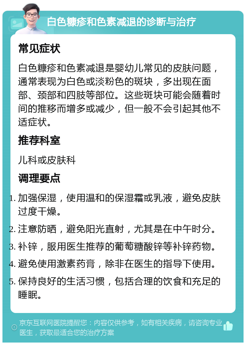 白色糠疹和色素减退的诊断与治疗 常见症状 白色糠疹和色素减退是婴幼儿常见的皮肤问题，通常表现为白色或淡粉色的斑块，多出现在面部、颈部和四肢等部位。这些斑块可能会随着时间的推移而增多或减少，但一般不会引起其他不适症状。 推荐科室 儿科或皮肤科 调理要点 加强保湿，使用温和的保湿霜或乳液，避免皮肤过度干燥。 注意防晒，避免阳光直射，尤其是在中午时分。 补锌，服用医生推荐的葡萄糖酸锌等补锌药物。 避免使用激素药膏，除非在医生的指导下使用。 保持良好的生活习惯，包括合理的饮食和充足的睡眠。