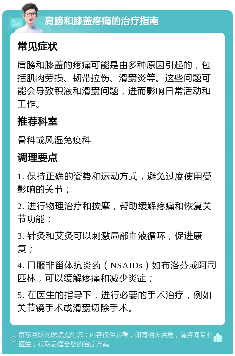 肩膀和膝盖疼痛的治疗指南 常见症状 肩膀和膝盖的疼痛可能是由多种原因引起的，包括肌肉劳损、韧带拉伤、滑囊炎等。这些问题可能会导致积液和滑囊问题，进而影响日常活动和工作。 推荐科室 骨科或风湿免疫科 调理要点 1. 保持正确的姿势和运动方式，避免过度使用受影响的关节； 2. 进行物理治疗和按摩，帮助缓解疼痛和恢复关节功能； 3. 针灸和艾灸可以刺激局部血液循环，促进康复； 4. 口服非甾体抗炎药（NSAIDs）如布洛芬或阿司匹林，可以缓解疼痛和减少炎症； 5. 在医生的指导下，进行必要的手术治疗，例如关节镜手术或滑囊切除手术。