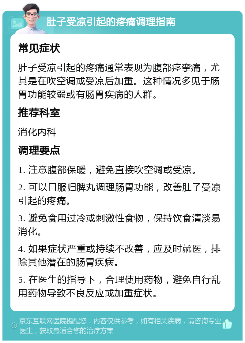 肚子受凉引起的疼痛调理指南 常见症状 肚子受凉引起的疼痛通常表现为腹部痉挛痛，尤其是在吹空调或受凉后加重。这种情况多见于肠胃功能较弱或有肠胃疾病的人群。 推荐科室 消化内科 调理要点 1. 注意腹部保暖，避免直接吹空调或受凉。 2. 可以口服归脾丸调理肠胃功能，改善肚子受凉引起的疼痛。 3. 避免食用过冷或刺激性食物，保持饮食清淡易消化。 4. 如果症状严重或持续不改善，应及时就医，排除其他潜在的肠胃疾病。 5. 在医生的指导下，合理使用药物，避免自行乱用药物导致不良反应或加重症状。