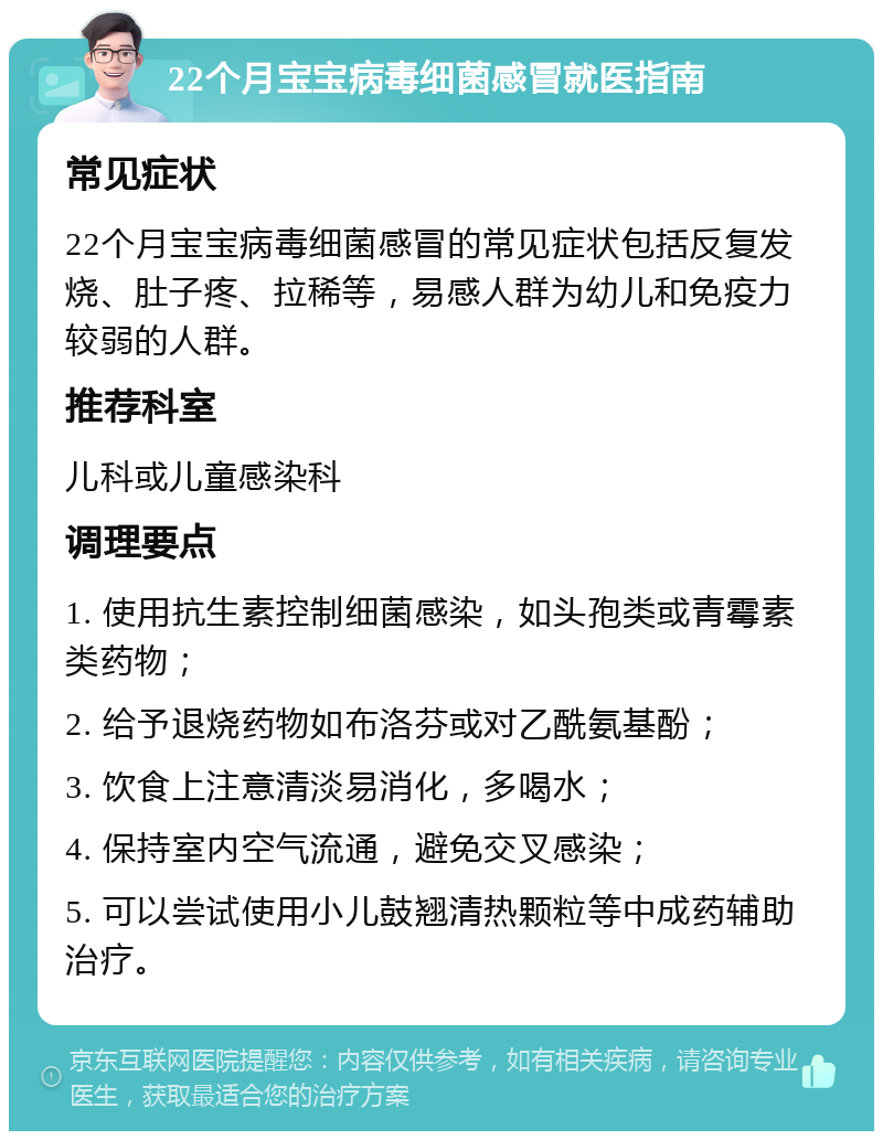 22个月宝宝病毒细菌感冒就医指南 常见症状 22个月宝宝病毒细菌感冒的常见症状包括反复发烧、肚子疼、拉稀等，易感人群为幼儿和免疫力较弱的人群。 推荐科室 儿科或儿童感染科 调理要点 1. 使用抗生素控制细菌感染，如头孢类或青霉素类药物； 2. 给予退烧药物如布洛芬或对乙酰氨基酚； 3. 饮食上注意清淡易消化，多喝水； 4. 保持室内空气流通，避免交叉感染； 5. 可以尝试使用小儿鼓翘清热颗粒等中成药辅助治疗。