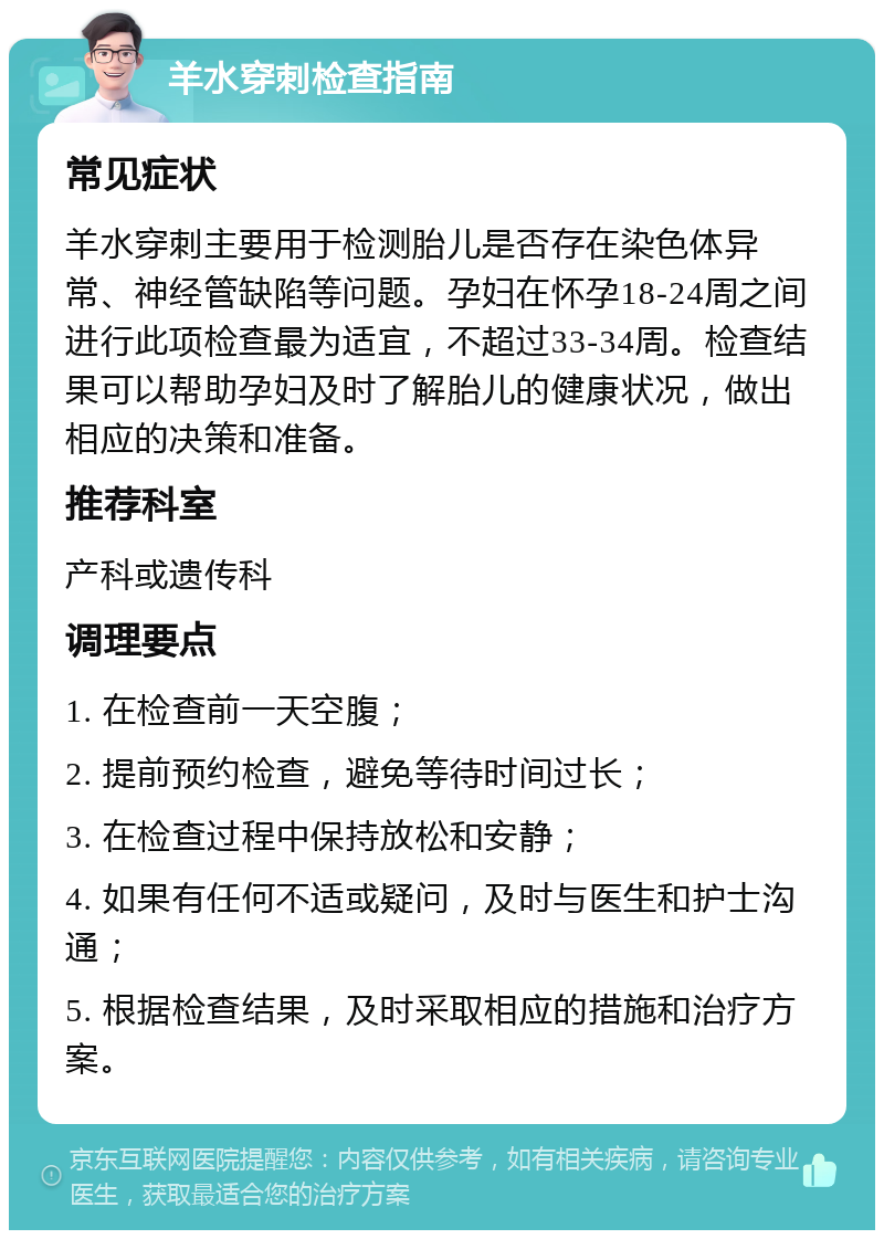 羊水穿刺检查指南 常见症状 羊水穿刺主要用于检测胎儿是否存在染色体异常、神经管缺陷等问题。孕妇在怀孕18-24周之间进行此项检查最为适宜，不超过33-34周。检查结果可以帮助孕妇及时了解胎儿的健康状况，做出相应的决策和准备。 推荐科室 产科或遗传科 调理要点 1. 在检查前一天空腹； 2. 提前预约检查，避免等待时间过长； 3. 在检查过程中保持放松和安静； 4. 如果有任何不适或疑问，及时与医生和护士沟通； 5. 根据检查结果，及时采取相应的措施和治疗方案。