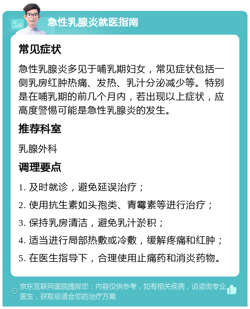 急性乳腺炎就医指南 常见症状 急性乳腺炎多见于哺乳期妇女，常见症状包括一侧乳房红肿热痛、发热、乳汁分泌减少等。特别是在哺乳期的前几个月内，若出现以上症状，应高度警惕可能是急性乳腺炎的发生。 推荐科室 乳腺外科 调理要点 1. 及时就诊，避免延误治疗； 2. 使用抗生素如头孢类、青霉素等进行治疗； 3. 保持乳房清洁，避免乳汁淤积； 4. 适当进行局部热敷或冷敷，缓解疼痛和红肿； 5. 在医生指导下，合理使用止痛药和消炎药物。