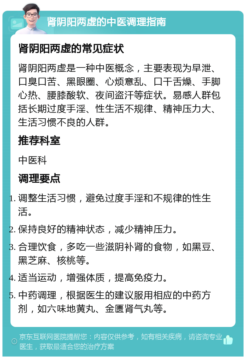 肾阴阳两虚的中医调理指南 肾阴阳两虚的常见症状 肾阴阳两虚是一种中医概念，主要表现为早泄、口臭口苦、黑眼圈、心烦意乱、口干舌燥、手脚心热、腰膝酸软、夜间盗汗等症状。易感人群包括长期过度手淫、性生活不规律、精神压力大、生活习惯不良的人群。 推荐科室 中医科 调理要点 调整生活习惯，避免过度手淫和不规律的性生活。 保持良好的精神状态，减少精神压力。 合理饮食，多吃一些滋阴补肾的食物，如黑豆、黑芝麻、核桃等。 适当运动，增强体质，提高免疫力。 中药调理，根据医生的建议服用相应的中药方剂，如六味地黄丸、金匮肾气丸等。