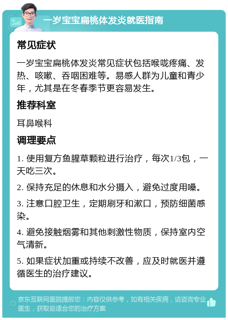 一岁宝宝扁桃体发炎就医指南 常见症状 一岁宝宝扁桃体发炎常见症状包括喉咙疼痛、发热、咳嗽、吞咽困难等。易感人群为儿童和青少年，尤其是在冬春季节更容易发生。 推荐科室 耳鼻喉科 调理要点 1. 使用复方鱼腥草颗粒进行治疗，每次1/3包，一天吃三次。 2. 保持充足的休息和水分摄入，避免过度用嗓。 3. 注意口腔卫生，定期刷牙和漱口，预防细菌感染。 4. 避免接触烟雾和其他刺激性物质，保持室内空气清新。 5. 如果症状加重或持续不改善，应及时就医并遵循医生的治疗建议。