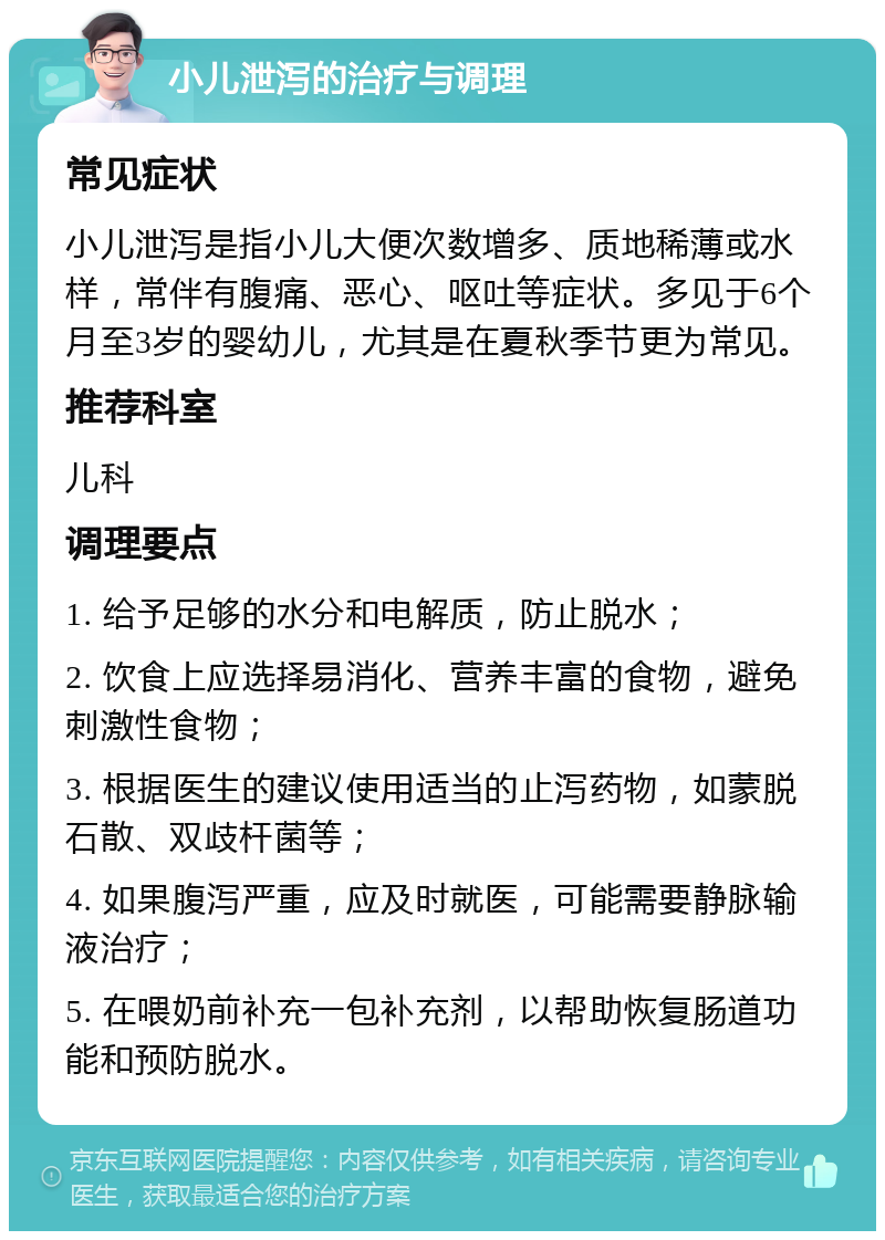 小儿泄泻的治疗与调理 常见症状 小儿泄泻是指小儿大便次数增多、质地稀薄或水样，常伴有腹痛、恶心、呕吐等症状。多见于6个月至3岁的婴幼儿，尤其是在夏秋季节更为常见。 推荐科室 儿科 调理要点 1. 给予足够的水分和电解质，防止脱水； 2. 饮食上应选择易消化、营养丰富的食物，避免刺激性食物； 3. 根据医生的建议使用适当的止泻药物，如蒙脱石散、双歧杆菌等； 4. 如果腹泻严重，应及时就医，可能需要静脉输液治疗； 5. 在喂奶前补充一包补充剂，以帮助恢复肠道功能和预防脱水。