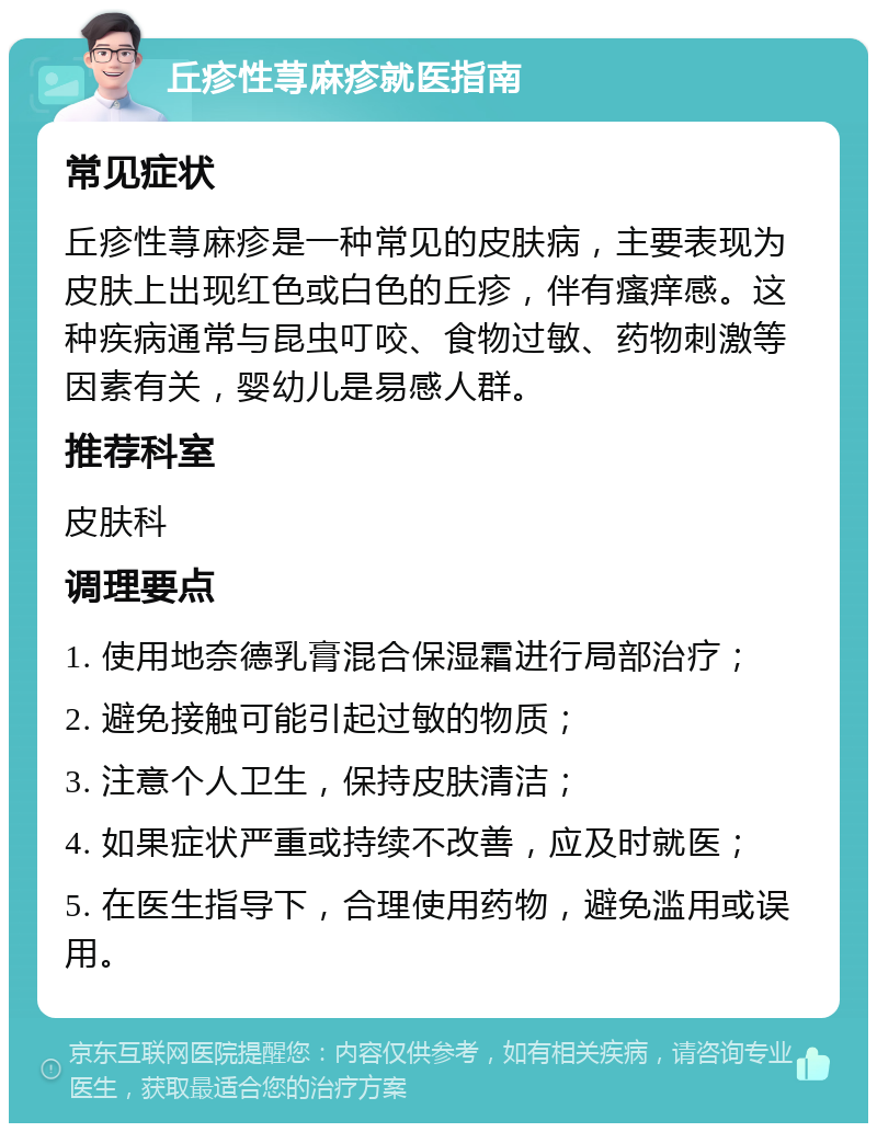 丘疹性荨麻疹就医指南 常见症状 丘疹性荨麻疹是一种常见的皮肤病，主要表现为皮肤上出现红色或白色的丘疹，伴有瘙痒感。这种疾病通常与昆虫叮咬、食物过敏、药物刺激等因素有关，婴幼儿是易感人群。 推荐科室 皮肤科 调理要点 1. 使用地奈德乳膏混合保湿霜进行局部治疗； 2. 避免接触可能引起过敏的物质； 3. 注意个人卫生，保持皮肤清洁； 4. 如果症状严重或持续不改善，应及时就医； 5. 在医生指导下，合理使用药物，避免滥用或误用。