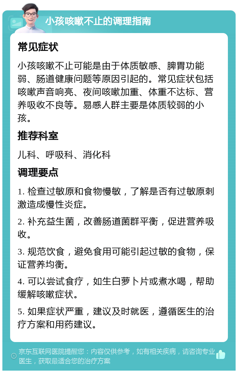 小孩咳嗽不止的调理指南 常见症状 小孩咳嗽不止可能是由于体质敏感、脾胃功能弱、肠道健康问题等原因引起的。常见症状包括咳嗽声音响亮、夜间咳嗽加重、体重不达标、营养吸收不良等。易感人群主要是体质较弱的小孩。 推荐科室 儿科、呼吸科、消化科 调理要点 1. 检查过敏原和食物慢敏，了解是否有过敏原刺激造成慢性炎症。 2. 补充益生菌，改善肠道菌群平衡，促进营养吸收。 3. 规范饮食，避免食用可能引起过敏的食物，保证营养均衡。 4. 可以尝试食疗，如生白萝卜片或煮水喝，帮助缓解咳嗽症状。 5. 如果症状严重，建议及时就医，遵循医生的治疗方案和用药建议。