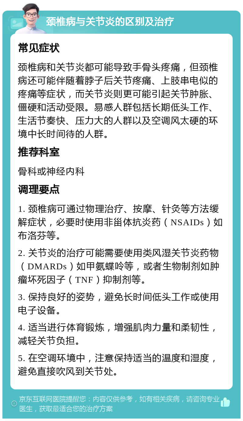 颈椎病与关节炎的区别及治疗 常见症状 颈椎病和关节炎都可能导致手骨头疼痛，但颈椎病还可能伴随着脖子后关节疼痛、上肢串电似的疼痛等症状，而关节炎则更可能引起关节肿胀、僵硬和活动受限。易感人群包括长期低头工作、生活节奏快、压力大的人群以及空调风太硬的环境中长时间待的人群。 推荐科室 骨科或神经内科 调理要点 1. 颈椎病可通过物理治疗、按摩、针灸等方法缓解症状，必要时使用非甾体抗炎药（NSAIDs）如布洛芬等。 2. 关节炎的治疗可能需要使用类风湿关节炎药物（DMARDs）如甲氨蝶呤等，或者生物制剂如肿瘤坏死因子（TNF）抑制剂等。 3. 保持良好的姿势，避免长时间低头工作或使用电子设备。 4. 适当进行体育锻炼，增强肌肉力量和柔韧性，减轻关节负担。 5. 在空调环境中，注意保持适当的温度和湿度，避免直接吹风到关节处。