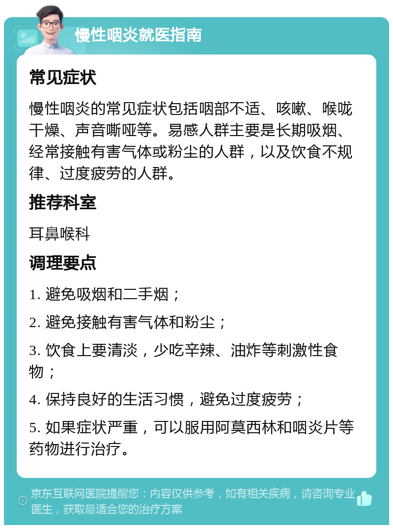 慢性咽炎就医指南 常见症状 慢性咽炎的常见症状包括咽部不适、咳嗽、喉咙干燥、声音嘶哑等。易感人群主要是长期吸烟、经常接触有害气体或粉尘的人群，以及饮食不规律、过度疲劳的人群。 推荐科室 耳鼻喉科 调理要点 1. 避免吸烟和二手烟； 2. 避免接触有害气体和粉尘； 3. 饮食上要清淡，少吃辛辣、油炸等刺激性食物； 4. 保持良好的生活习惯，避免过度疲劳； 5. 如果症状严重，可以服用阿莫西林和咽炎片等药物进行治疗。