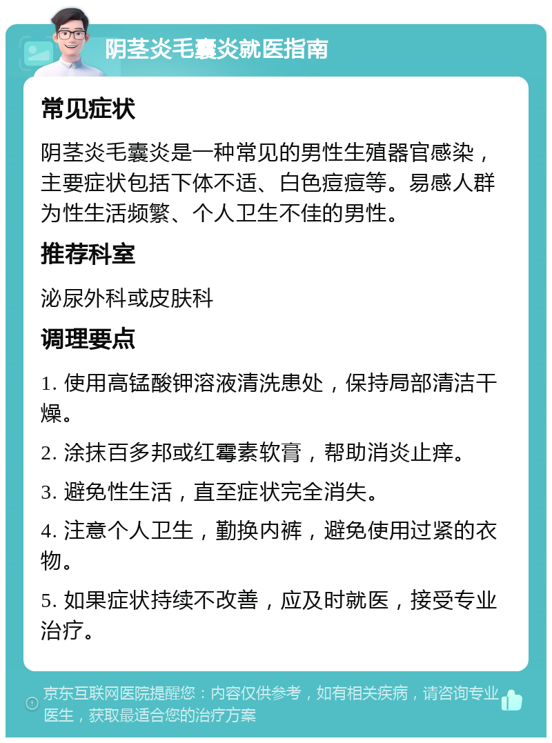 阴茎炎毛囊炎就医指南 常见症状 阴茎炎毛囊炎是一种常见的男性生殖器官感染，主要症状包括下体不适、白色痘痘等。易感人群为性生活频繁、个人卫生不佳的男性。 推荐科室 泌尿外科或皮肤科 调理要点 1. 使用高锰酸钾溶液清洗患处，保持局部清洁干燥。 2. 涂抹百多邦或红霉素软膏，帮助消炎止痒。 3. 避免性生活，直至症状完全消失。 4. 注意个人卫生，勤换内裤，避免使用过紧的衣物。 5. 如果症状持续不改善，应及时就医，接受专业治疗。