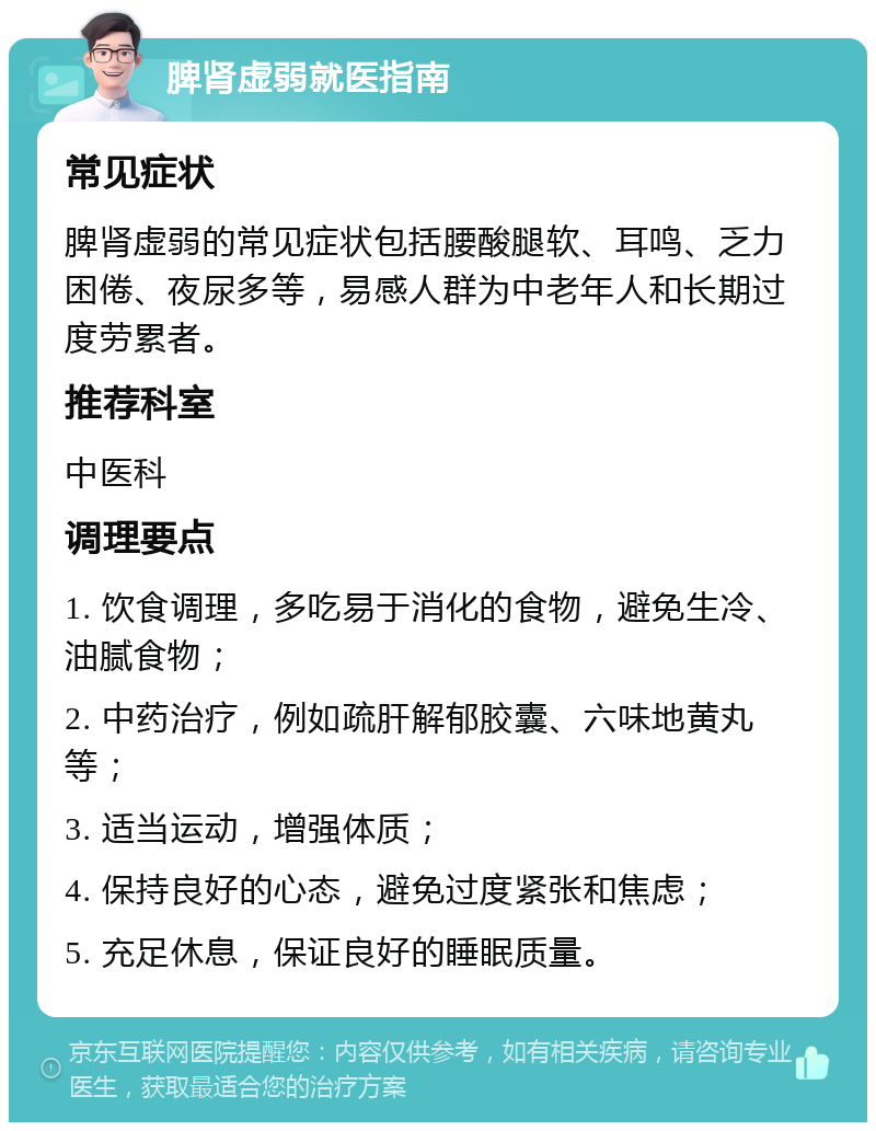 脾肾虚弱就医指南 常见症状 脾肾虚弱的常见症状包括腰酸腿软、耳鸣、乏力困倦、夜尿多等，易感人群为中老年人和长期过度劳累者。 推荐科室 中医科 调理要点 1. 饮食调理，多吃易于消化的食物，避免生冷、油腻食物； 2. 中药治疗，例如疏肝解郁胶囊、六味地黄丸等； 3. 适当运动，增强体质； 4. 保持良好的心态，避免过度紧张和焦虑； 5. 充足休息，保证良好的睡眠质量。