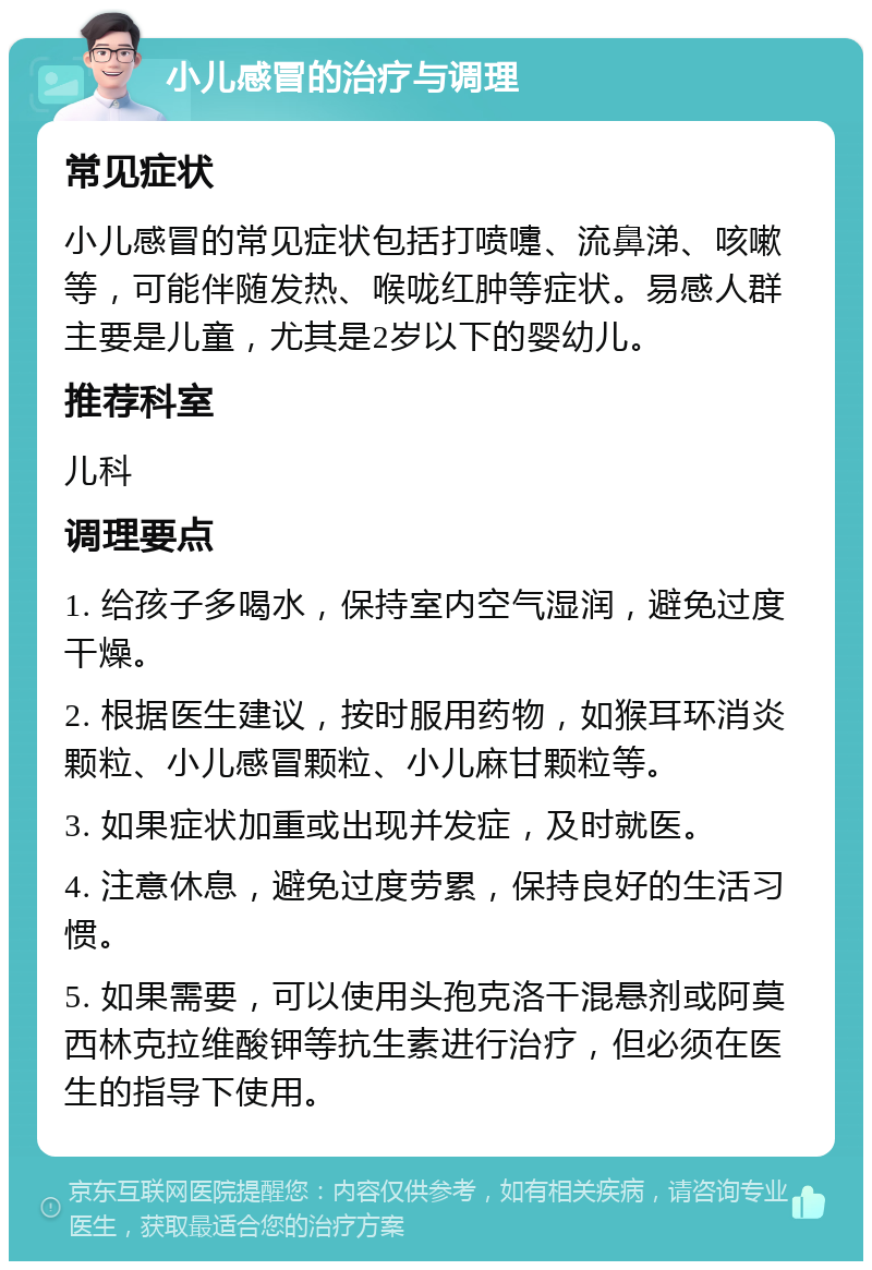 小儿感冒的治疗与调理 常见症状 小儿感冒的常见症状包括打喷嚏、流鼻涕、咳嗽等，可能伴随发热、喉咙红肿等症状。易感人群主要是儿童，尤其是2岁以下的婴幼儿。 推荐科室 儿科 调理要点 1. 给孩子多喝水，保持室内空气湿润，避免过度干燥。 2. 根据医生建议，按时服用药物，如猴耳环消炎颗粒、小儿感冒颗粒、小儿麻甘颗粒等。 3. 如果症状加重或出现并发症，及时就医。 4. 注意休息，避免过度劳累，保持良好的生活习惯。 5. 如果需要，可以使用头孢克洛干混悬剂或阿莫西林克拉维酸钾等抗生素进行治疗，但必须在医生的指导下使用。