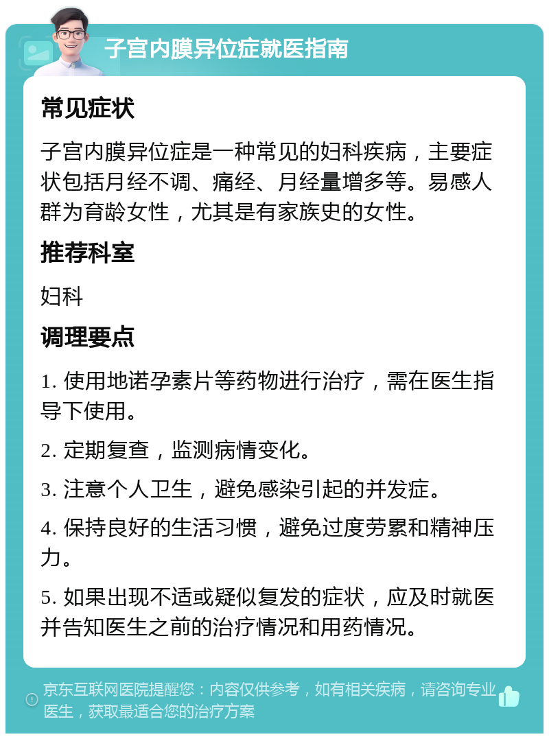 子宫内膜异位症就医指南 常见症状 子宫内膜异位症是一种常见的妇科疾病，主要症状包括月经不调、痛经、月经量增多等。易感人群为育龄女性，尤其是有家族史的女性。 推荐科室 妇科 调理要点 1. 使用地诺孕素片等药物进行治疗，需在医生指导下使用。 2. 定期复查，监测病情变化。 3. 注意个人卫生，避免感染引起的并发症。 4. 保持良好的生活习惯，避免过度劳累和精神压力。 5. 如果出现不适或疑似复发的症状，应及时就医并告知医生之前的治疗情况和用药情况。