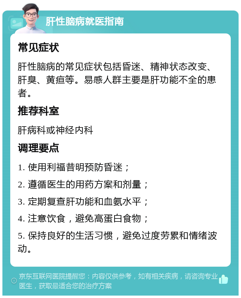 肝性脑病就医指南 常见症状 肝性脑病的常见症状包括昏迷、精神状态改变、肝臭、黄疸等。易感人群主要是肝功能不全的患者。 推荐科室 肝病科或神经内科 调理要点 1. 使用利福昔明预防昏迷； 2. 遵循医生的用药方案和剂量； 3. 定期复查肝功能和血氨水平； 4. 注意饮食，避免高蛋白食物； 5. 保持良好的生活习惯，避免过度劳累和情绪波动。