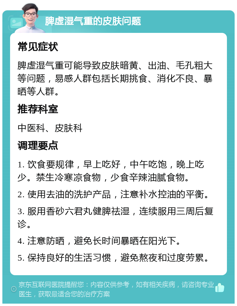 脾虚湿气重的皮肤问题 常见症状 脾虚湿气重可能导致皮肤暗黄、出油、毛孔粗大等问题，易感人群包括长期挑食、消化不良、暴晒等人群。 推荐科室 中医科、皮肤科 调理要点 1. 饮食要规律，早上吃好，中午吃饱，晚上吃少。禁生冷寒凉食物，少食辛辣油腻食物。 2. 使用去油的洗护产品，注意补水控油的平衡。 3. 服用香砂六君丸健脾祛湿，连续服用三周后复诊。 4. 注意防晒，避免长时间暴晒在阳光下。 5. 保持良好的生活习惯，避免熬夜和过度劳累。