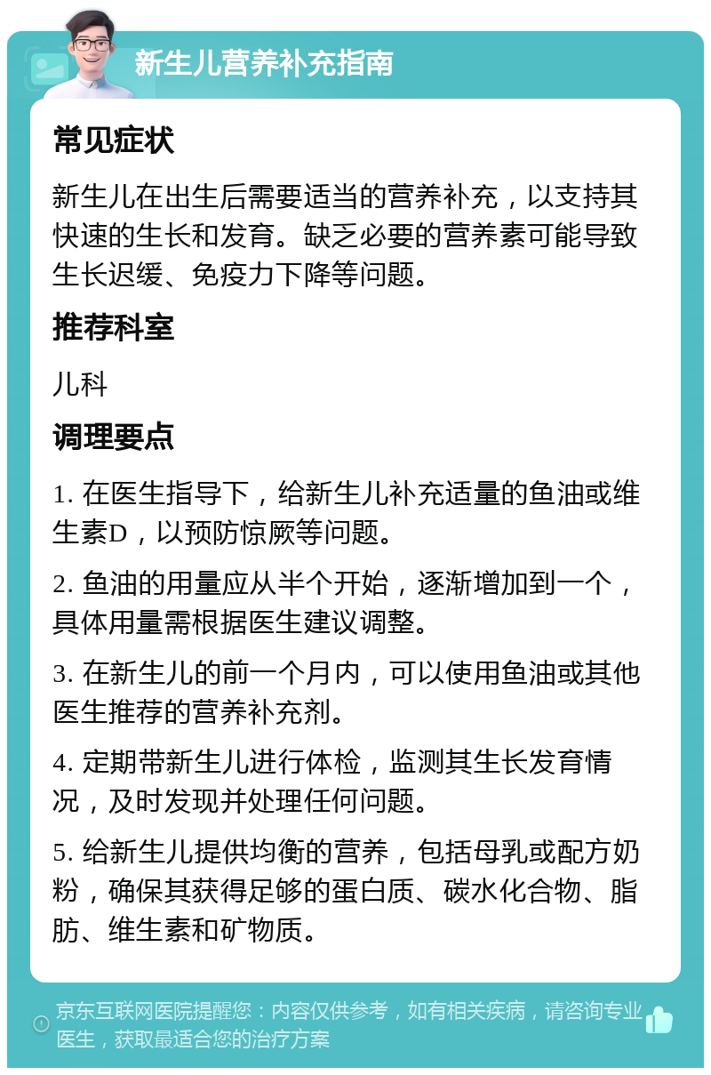 新生儿营养补充指南 常见症状 新生儿在出生后需要适当的营养补充，以支持其快速的生长和发育。缺乏必要的营养素可能导致生长迟缓、免疫力下降等问题。 推荐科室 儿科 调理要点 1. 在医生指导下，给新生儿补充适量的鱼油或维生素D，以预防惊厥等问题。 2. 鱼油的用量应从半个开始，逐渐增加到一个，具体用量需根据医生建议调整。 3. 在新生儿的前一个月内，可以使用鱼油或其他医生推荐的营养补充剂。 4. 定期带新生儿进行体检，监测其生长发育情况，及时发现并处理任何问题。 5. 给新生儿提供均衡的营养，包括母乳或配方奶粉，确保其获得足够的蛋白质、碳水化合物、脂肪、维生素和矿物质。