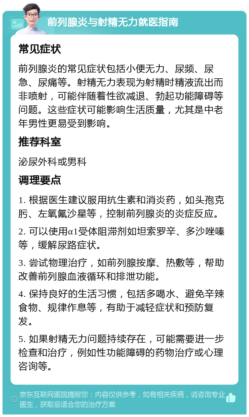 前列腺炎与射精无力就医指南 常见症状 前列腺炎的常见症状包括小便无力、尿频、尿急、尿痛等。射精无力表现为射精时精液流出而非喷射，可能伴随着性欲减退、勃起功能障碍等问题。这些症状可能影响生活质量，尤其是中老年男性更易受到影响。 推荐科室 泌尿外科或男科 调理要点 1. 根据医生建议服用抗生素和消炎药，如头孢克肟、左氧氟沙星等，控制前列腺炎的炎症反应。 2. 可以使用α1受体阻滞剂如坦索罗辛、多沙唑嗪等，缓解尿路症状。 3. 尝试物理治疗，如前列腺按摩、热敷等，帮助改善前列腺血液循环和排泄功能。 4. 保持良好的生活习惯，包括多喝水、避免辛辣食物、规律作息等，有助于减轻症状和预防复发。 5. 如果射精无力问题持续存在，可能需要进一步检查和治疗，例如性功能障碍的药物治疗或心理咨询等。