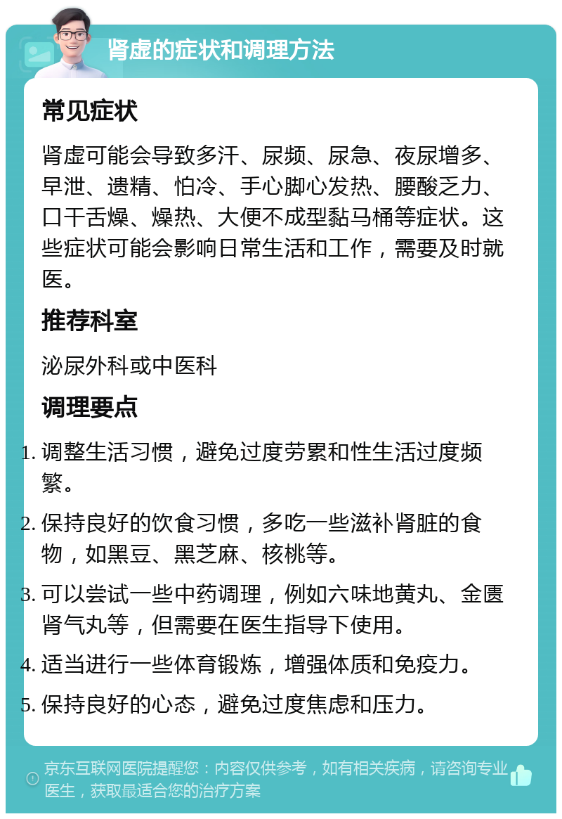 肾虚的症状和调理方法 常见症状 肾虚可能会导致多汗、尿频、尿急、夜尿增多、早泄、遗精、怕冷、手心脚心发热、腰酸乏力、口干舌燥、燥热、大便不成型黏马桶等症状。这些症状可能会影响日常生活和工作，需要及时就医。 推荐科室 泌尿外科或中医科 调理要点 调整生活习惯，避免过度劳累和性生活过度频繁。 保持良好的饮食习惯，多吃一些滋补肾脏的食物，如黑豆、黑芝麻、核桃等。 可以尝试一些中药调理，例如六味地黄丸、金匮肾气丸等，但需要在医生指导下使用。 适当进行一些体育锻炼，增强体质和免疫力。 保持良好的心态，避免过度焦虑和压力。