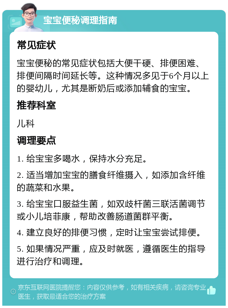 宝宝便秘调理指南 常见症状 宝宝便秘的常见症状包括大便干硬、排便困难、排便间隔时间延长等。这种情况多见于6个月以上的婴幼儿，尤其是断奶后或添加辅食的宝宝。 推荐科室 儿科 调理要点 1. 给宝宝多喝水，保持水分充足。 2. 适当增加宝宝的膳食纤维摄入，如添加含纤维的蔬菜和水果。 3. 给宝宝口服益生菌，如双歧杆菌三联活菌调节或小儿培菲康，帮助改善肠道菌群平衡。 4. 建立良好的排便习惯，定时让宝宝尝试排便。 5. 如果情况严重，应及时就医，遵循医生的指导进行治疗和调理。