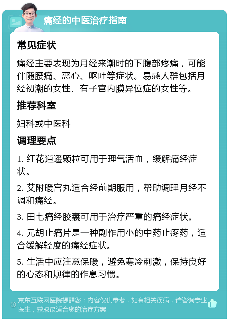 痛经的中医治疗指南 常见症状 痛经主要表现为月经来潮时的下腹部疼痛，可能伴随腰痛、恶心、呕吐等症状。易感人群包括月经初潮的女性、有子宫内膜异位症的女性等。 推荐科室 妇科或中医科 调理要点 1. 红花逍遥颗粒可用于理气活血，缓解痛经症状。 2. 艾附暖宫丸适合经前期服用，帮助调理月经不调和痛经。 3. 田七痛经胶囊可用于治疗严重的痛经症状。 4. 元胡止痛片是一种副作用小的中药止疼药，适合缓解轻度的痛经症状。 5. 生活中应注意保暖，避免寒冷刺激，保持良好的心态和规律的作息习惯。