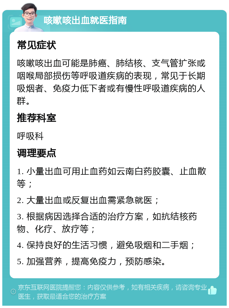 咳嗽咳出血就医指南 常见症状 咳嗽咳出血可能是肺癌、肺结核、支气管扩张或咽喉局部损伤等呼吸道疾病的表现，常见于长期吸烟者、免疫力低下者或有慢性呼吸道疾病的人群。 推荐科室 呼吸科 调理要点 1. 小量出血可用止血药如云南白药胶囊、止血散等； 2. 大量出血或反复出血需紧急就医； 3. 根据病因选择合适的治疗方案，如抗结核药物、化疗、放疗等； 4. 保持良好的生活习惯，避免吸烟和二手烟； 5. 加强营养，提高免疫力，预防感染。