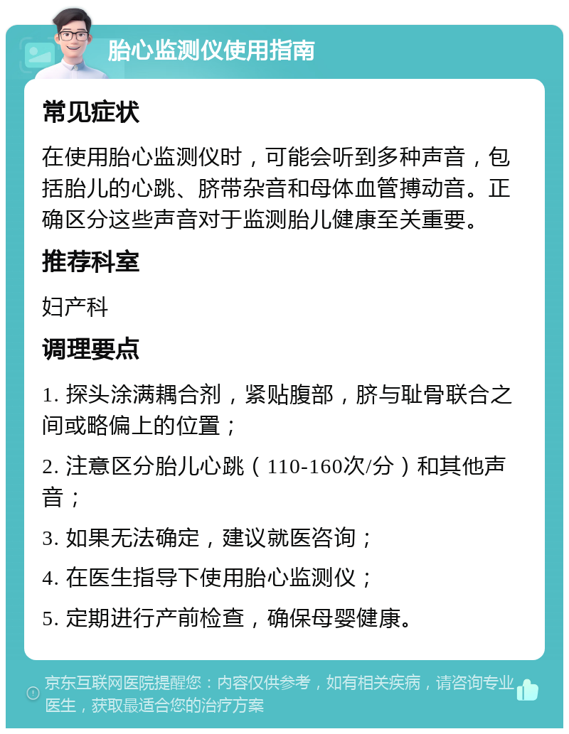 胎心监测仪使用指南 常见症状 在使用胎心监测仪时，可能会听到多种声音，包括胎儿的心跳、脐带杂音和母体血管搏动音。正确区分这些声音对于监测胎儿健康至关重要。 推荐科室 妇产科 调理要点 1. 探头涂满耦合剂，紧贴腹部，脐与耻骨联合之间或略偏上的位置； 2. 注意区分胎儿心跳（110-160次/分）和其他声音； 3. 如果无法确定，建议就医咨询； 4. 在医生指导下使用胎心监测仪； 5. 定期进行产前检查，确保母婴健康。