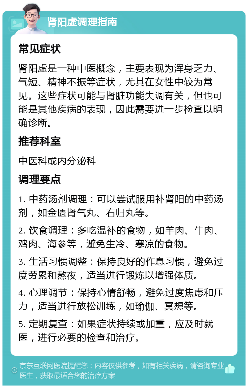 肾阳虚调理指南 常见症状 肾阳虚是一种中医概念，主要表现为浑身乏力、气短、精神不振等症状，尤其在女性中较为常见。这些症状可能与肾脏功能失调有关，但也可能是其他疾病的表现，因此需要进一步检查以明确诊断。 推荐科室 中医科或内分泌科 调理要点 1. 中药汤剂调理：可以尝试服用补肾阳的中药汤剂，如金匮肾气丸、右归丸等。 2. 饮食调理：多吃温补的食物，如羊肉、牛肉、鸡肉、海参等，避免生冷、寒凉的食物。 3. 生活习惯调整：保持良好的作息习惯，避免过度劳累和熬夜，适当进行锻炼以增强体质。 4. 心理调节：保持心情舒畅，避免过度焦虑和压力，适当进行放松训练，如瑜伽、冥想等。 5. 定期复查：如果症状持续或加重，应及时就医，进行必要的检查和治疗。