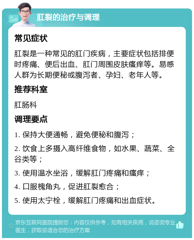 肛裂的治疗与调理 常见症状 肛裂是一种常见的肛门疾病，主要症状包括排便时疼痛、便后出血、肛门周围皮肤瘙痒等。易感人群为长期便秘或腹泻者、孕妇、老年人等。 推荐科室 肛肠科 调理要点 1. 保持大便通畅，避免便秘和腹泻； 2. 饮食上多摄入高纤维食物，如水果、蔬菜、全谷类等； 3. 使用温水坐浴，缓解肛门疼痛和瘙痒； 4. 口服槐角丸，促进肛裂愈合； 5. 使用太宁栓，缓解肛门疼痛和出血症状。