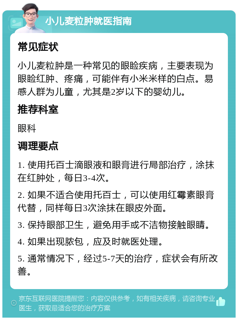 小儿麦粒肿就医指南 常见症状 小儿麦粒肿是一种常见的眼睑疾病，主要表现为眼睑红肿、疼痛，可能伴有小米米样的白点。易感人群为儿童，尤其是2岁以下的婴幼儿。 推荐科室 眼科 调理要点 1. 使用托百士滴眼液和眼膏进行局部治疗，涂抹在红肿处，每日3-4次。 2. 如果不适合使用托百士，可以使用红霉素眼膏代替，同样每日3次涂抹在眼皮外面。 3. 保持眼部卫生，避免用手或不洁物接触眼睛。 4. 如果出现脓包，应及时就医处理。 5. 通常情况下，经过5-7天的治疗，症状会有所改善。