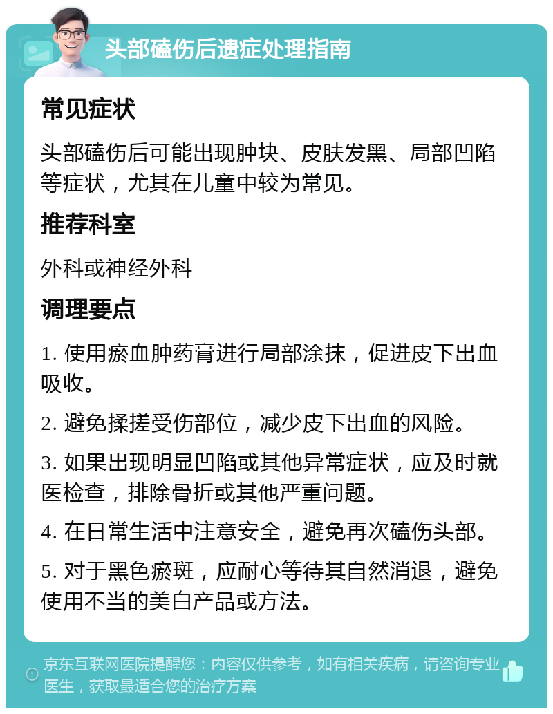 头部磕伤后遗症处理指南 常见症状 头部磕伤后可能出现肿块、皮肤发黑、局部凹陷等症状，尤其在儿童中较为常见。 推荐科室 外科或神经外科 调理要点 1. 使用瘀血肿药膏进行局部涂抹，促进皮下出血吸收。 2. 避免揉搓受伤部位，减少皮下出血的风险。 3. 如果出现明显凹陷或其他异常症状，应及时就医检查，排除骨折或其他严重问题。 4. 在日常生活中注意安全，避免再次磕伤头部。 5. 对于黑色瘀斑，应耐心等待其自然消退，避免使用不当的美白产品或方法。