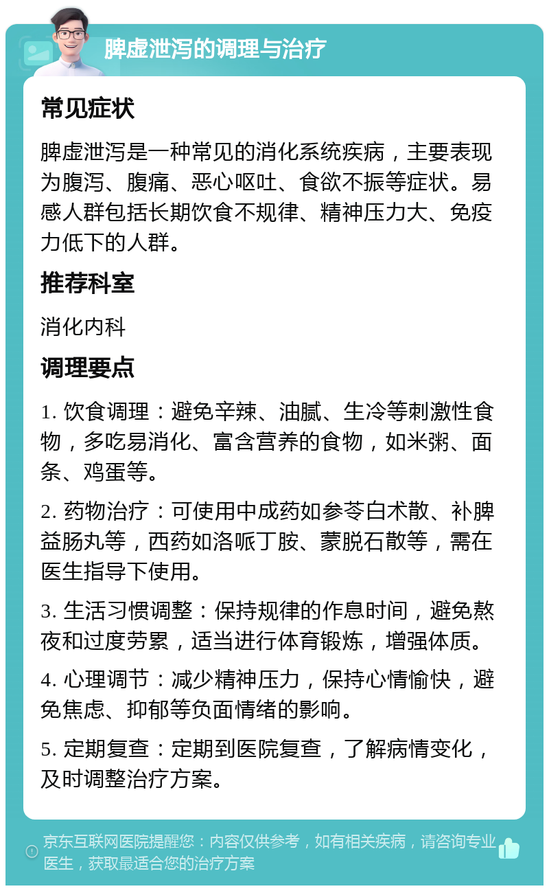 脾虚泄泻的调理与治疗 常见症状 脾虚泄泻是一种常见的消化系统疾病，主要表现为腹泻、腹痛、恶心呕吐、食欲不振等症状。易感人群包括长期饮食不规律、精神压力大、免疫力低下的人群。 推荐科室 消化内科 调理要点 1. 饮食调理：避免辛辣、油腻、生冷等刺激性食物，多吃易消化、富含营养的食物，如米粥、面条、鸡蛋等。 2. 药物治疗：可使用中成药如参苓白术散、补脾益肠丸等，西药如洛哌丁胺、蒙脱石散等，需在医生指导下使用。 3. 生活习惯调整：保持规律的作息时间，避免熬夜和过度劳累，适当进行体育锻炼，增强体质。 4. 心理调节：减少精神压力，保持心情愉快，避免焦虑、抑郁等负面情绪的影响。 5. 定期复查：定期到医院复查，了解病情变化，及时调整治疗方案。