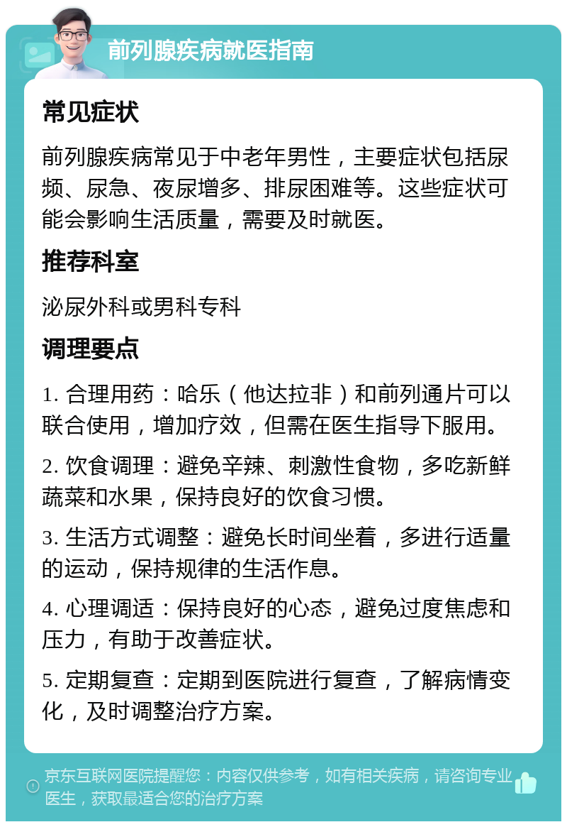 前列腺疾病就医指南 常见症状 前列腺疾病常见于中老年男性，主要症状包括尿频、尿急、夜尿增多、排尿困难等。这些症状可能会影响生活质量，需要及时就医。 推荐科室 泌尿外科或男科专科 调理要点 1. 合理用药：哈乐（他达拉非）和前列通片可以联合使用，增加疗效，但需在医生指导下服用。 2. 饮食调理：避免辛辣、刺激性食物，多吃新鲜蔬菜和水果，保持良好的饮食习惯。 3. 生活方式调整：避免长时间坐着，多进行适量的运动，保持规律的生活作息。 4. 心理调适：保持良好的心态，避免过度焦虑和压力，有助于改善症状。 5. 定期复查：定期到医院进行复查，了解病情变化，及时调整治疗方案。