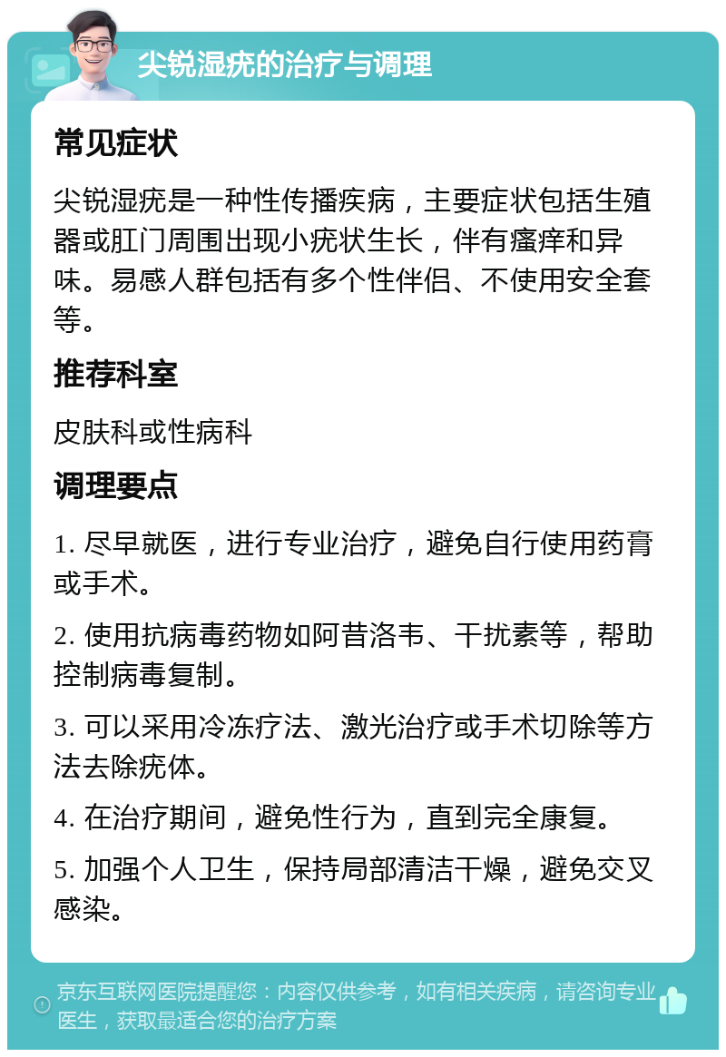 尖锐湿疣的治疗与调理 常见症状 尖锐湿疣是一种性传播疾病，主要症状包括生殖器或肛门周围出现小疣状生长，伴有瘙痒和异味。易感人群包括有多个性伴侣、不使用安全套等。 推荐科室 皮肤科或性病科 调理要点 1. 尽早就医，进行专业治疗，避免自行使用药膏或手术。 2. 使用抗病毒药物如阿昔洛韦、干扰素等，帮助控制病毒复制。 3. 可以采用冷冻疗法、激光治疗或手术切除等方法去除疣体。 4. 在治疗期间，避免性行为，直到完全康复。 5. 加强个人卫生，保持局部清洁干燥，避免交叉感染。