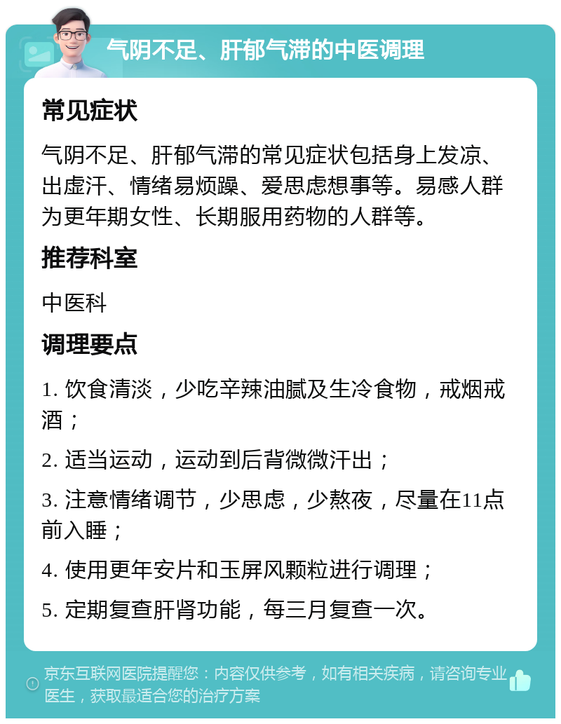 气阴不足、肝郁气滞的中医调理 常见症状 气阴不足、肝郁气滞的常见症状包括身上发凉、出虚汗、情绪易烦躁、爱思虑想事等。易感人群为更年期女性、长期服用药物的人群等。 推荐科室 中医科 调理要点 1. 饮食清淡，少吃辛辣油腻及生冷食物，戒烟戒酒； 2. 适当运动，运动到后背微微汗出； 3. 注意情绪调节，少思虑，少熬夜，尽量在11点前入睡； 4. 使用更年安片和玉屏风颗粒进行调理； 5. 定期复查肝肾功能，每三月复查一次。