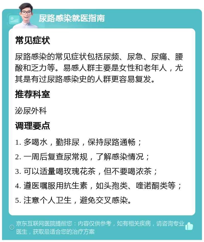 尿路感染就医指南 常见症状 尿路感染的常见症状包括尿频、尿急、尿痛、腰酸和乏力等。易感人群主要是女性和老年人，尤其是有过尿路感染史的人群更容易复发。 推荐科室 泌尿外科 调理要点 1. 多喝水，勤排尿，保持尿路通畅； 2. 一周后复查尿常规，了解感染情况； 3. 可以适量喝玫瑰花茶，但不要喝浓茶； 4. 遵医嘱服用抗生素，如头孢类、喹诺酮类等； 5. 注意个人卫生，避免交叉感染。