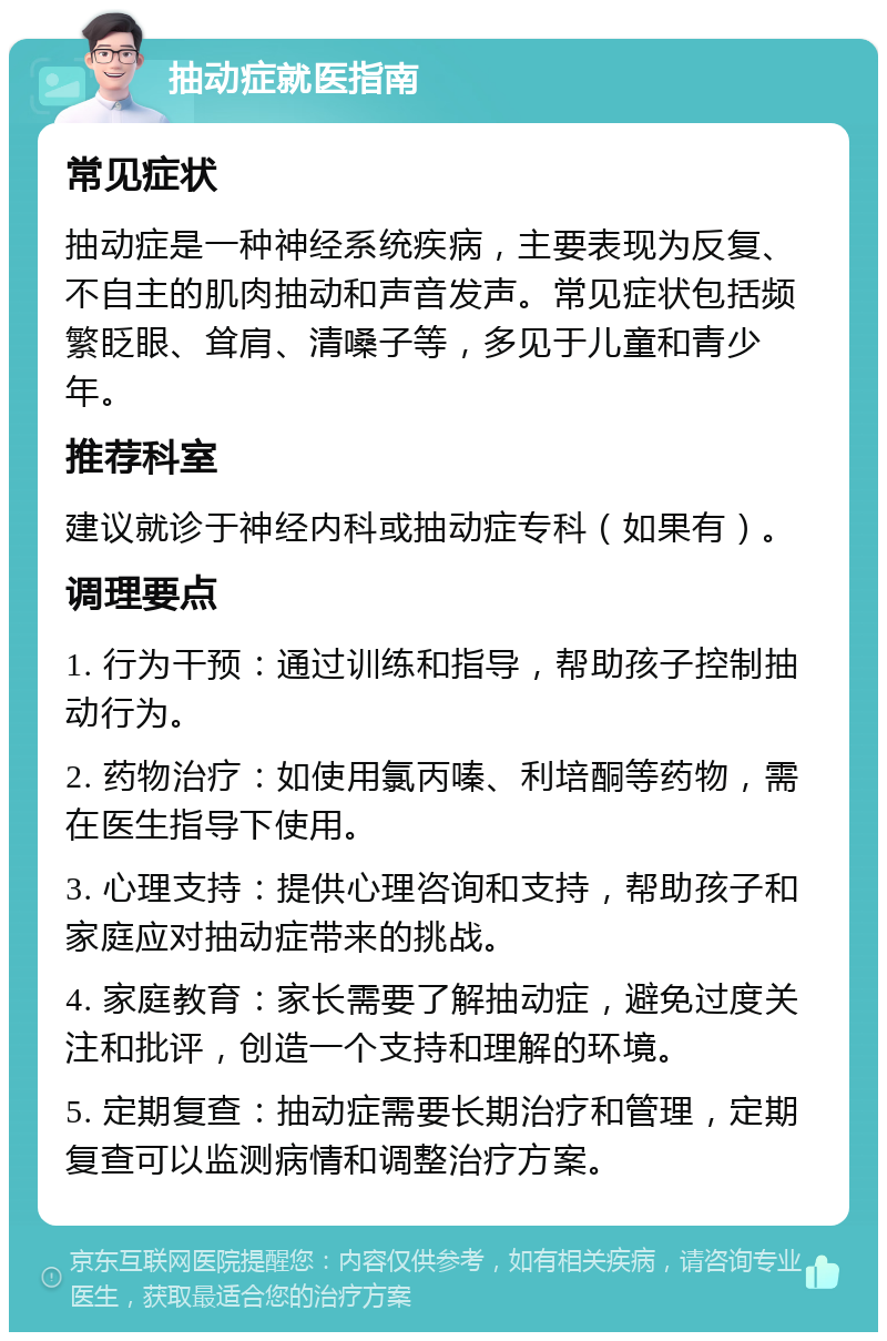 抽动症就医指南 常见症状 抽动症是一种神经系统疾病，主要表现为反复、不自主的肌肉抽动和声音发声。常见症状包括频繁眨眼、耸肩、清嗓子等，多见于儿童和青少年。 推荐科室 建议就诊于神经内科或抽动症专科（如果有）。 调理要点 1. 行为干预：通过训练和指导，帮助孩子控制抽动行为。 2. 药物治疗：如使用氯丙嗪、利培酮等药物，需在医生指导下使用。 3. 心理支持：提供心理咨询和支持，帮助孩子和家庭应对抽动症带来的挑战。 4. 家庭教育：家长需要了解抽动症，避免过度关注和批评，创造一个支持和理解的环境。 5. 定期复查：抽动症需要长期治疗和管理，定期复查可以监测病情和调整治疗方案。