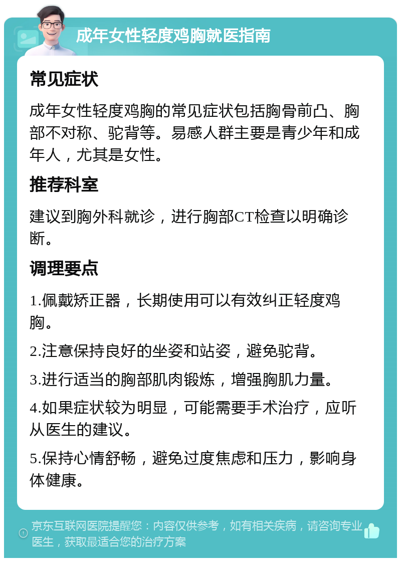 成年女性轻度鸡胸就医指南 常见症状 成年女性轻度鸡胸的常见症状包括胸骨前凸、胸部不对称、驼背等。易感人群主要是青少年和成年人，尤其是女性。 推荐科室 建议到胸外科就诊，进行胸部CT检查以明确诊断。 调理要点 1.佩戴矫正器，长期使用可以有效纠正轻度鸡胸。 2.注意保持良好的坐姿和站姿，避免驼背。 3.进行适当的胸部肌肉锻炼，增强胸肌力量。 4.如果症状较为明显，可能需要手术治疗，应听从医生的建议。 5.保持心情舒畅，避免过度焦虑和压力，影响身体健康。