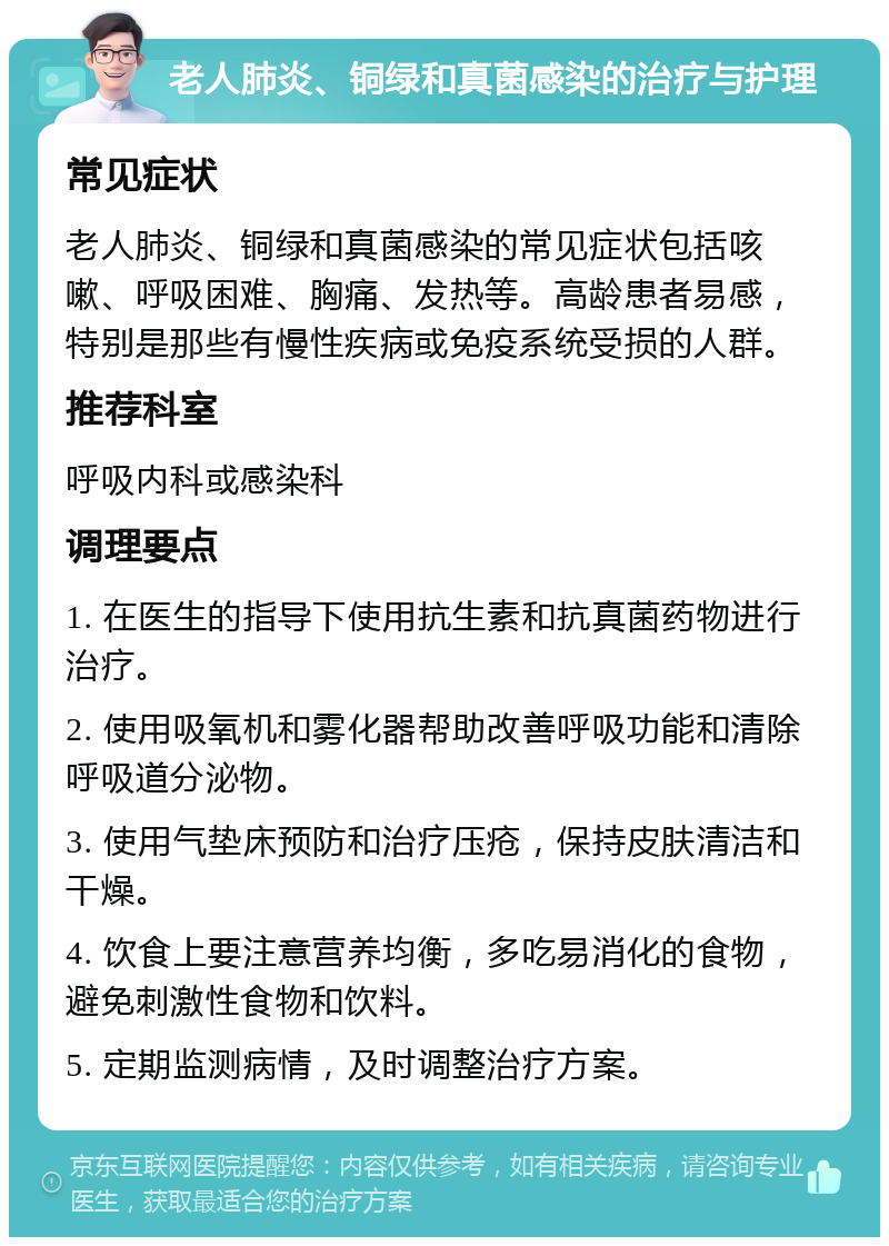 老人肺炎、铜绿和真菌感染的治疗与护理 常见症状 老人肺炎、铜绿和真菌感染的常见症状包括咳嗽、呼吸困难、胸痛、发热等。高龄患者易感，特别是那些有慢性疾病或免疫系统受损的人群。 推荐科室 呼吸内科或感染科 调理要点 1. 在医生的指导下使用抗生素和抗真菌药物进行治疗。 2. 使用吸氧机和雾化器帮助改善呼吸功能和清除呼吸道分泌物。 3. 使用气垫床预防和治疗压疮，保持皮肤清洁和干燥。 4. 饮食上要注意营养均衡，多吃易消化的食物，避免刺激性食物和饮料。 5. 定期监测病情，及时调整治疗方案。