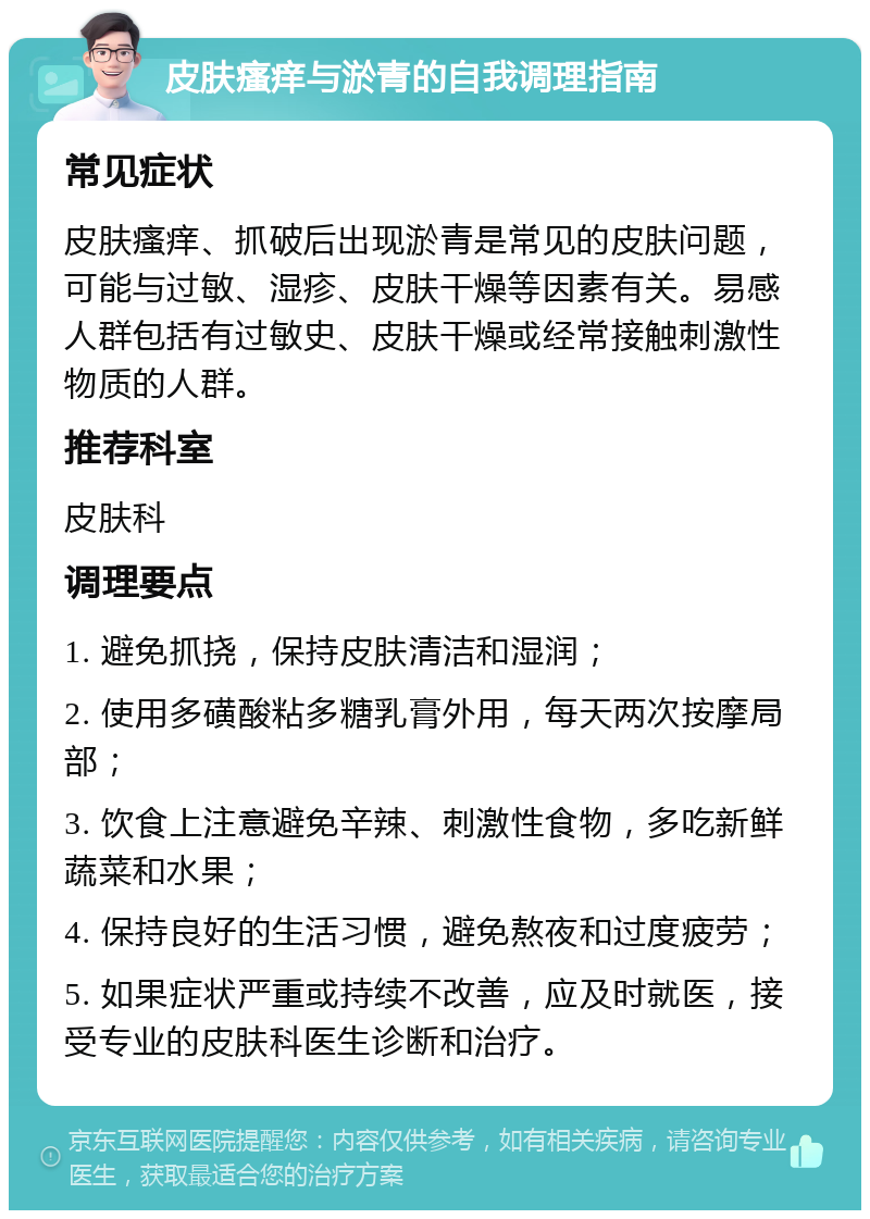 皮肤瘙痒与淤青的自我调理指南 常见症状 皮肤瘙痒、抓破后出现淤青是常见的皮肤问题，可能与过敏、湿疹、皮肤干燥等因素有关。易感人群包括有过敏史、皮肤干燥或经常接触刺激性物质的人群。 推荐科室 皮肤科 调理要点 1. 避免抓挠，保持皮肤清洁和湿润； 2. 使用多磺酸粘多糖乳膏外用，每天两次按摩局部； 3. 饮食上注意避免辛辣、刺激性食物，多吃新鲜蔬菜和水果； 4. 保持良好的生活习惯，避免熬夜和过度疲劳； 5. 如果症状严重或持续不改善，应及时就医，接受专业的皮肤科医生诊断和治疗。