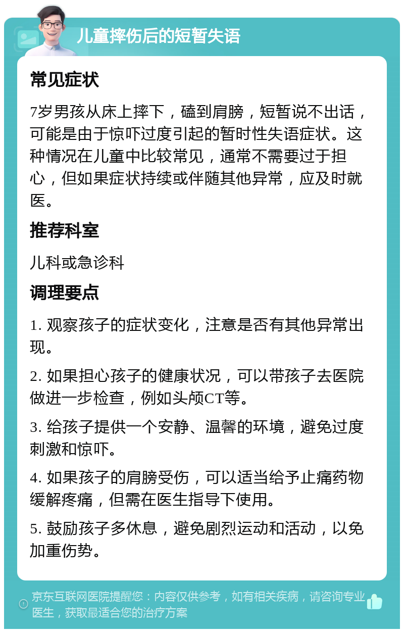 儿童摔伤后的短暂失语 常见症状 7岁男孩从床上摔下，磕到肩膀，短暂说不出话，可能是由于惊吓过度引起的暂时性失语症状。这种情况在儿童中比较常见，通常不需要过于担心，但如果症状持续或伴随其他异常，应及时就医。 推荐科室 儿科或急诊科 调理要点 1. 观察孩子的症状变化，注意是否有其他异常出现。 2. 如果担心孩子的健康状况，可以带孩子去医院做进一步检查，例如头颅CT等。 3. 给孩子提供一个安静、温馨的环境，避免过度刺激和惊吓。 4. 如果孩子的肩膀受伤，可以适当给予止痛药物缓解疼痛，但需在医生指导下使用。 5. 鼓励孩子多休息，避免剧烈运动和活动，以免加重伤势。