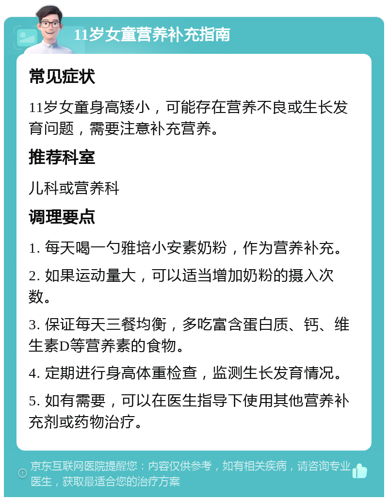 11岁女童营养补充指南 常见症状 11岁女童身高矮小，可能存在营养不良或生长发育问题，需要注意补充营养。 推荐科室 儿科或营养科 调理要点 1. 每天喝一勺雅培小安素奶粉，作为营养补充。 2. 如果运动量大，可以适当增加奶粉的摄入次数。 3. 保证每天三餐均衡，多吃富含蛋白质、钙、维生素D等营养素的食物。 4. 定期进行身高体重检查，监测生长发育情况。 5. 如有需要，可以在医生指导下使用其他营养补充剂或药物治疗。