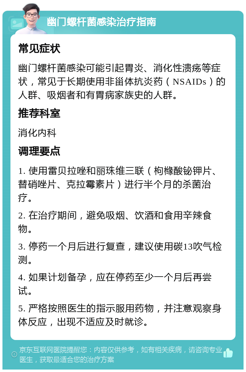 幽门螺杆菌感染治疗指南 常见症状 幽门螺杆菌感染可能引起胃炎、消化性溃疡等症状，常见于长期使用非甾体抗炎药（NSAIDs）的人群、吸烟者和有胃病家族史的人群。 推荐科室 消化内科 调理要点 1. 使用雷贝拉唑和丽珠维三联（枸橼酸铋钾片、替硝唑片、克拉霉素片）进行半个月的杀菌治疗。 2. 在治疗期间，避免吸烟、饮酒和食用辛辣食物。 3. 停药一个月后进行复查，建议使用碳13吹气检测。 4. 如果计划备孕，应在停药至少一个月后再尝试。 5. 严格按照医生的指示服用药物，并注意观察身体反应，出现不适应及时就诊。