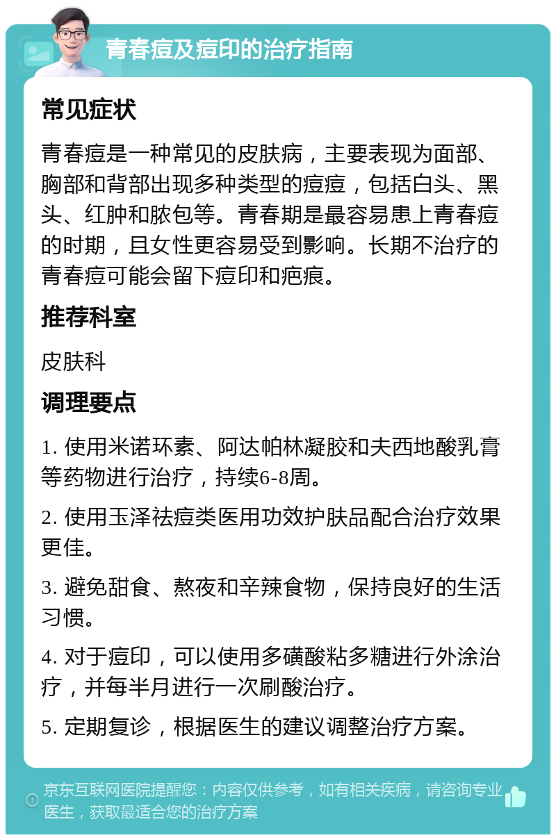 青春痘及痘印的治疗指南 常见症状 青春痘是一种常见的皮肤病，主要表现为面部、胸部和背部出现多种类型的痘痘，包括白头、黑头、红肿和脓包等。青春期是最容易患上青春痘的时期，且女性更容易受到影响。长期不治疗的青春痘可能会留下痘印和疤痕。 推荐科室 皮肤科 调理要点 1. 使用米诺环素、阿达帕林凝胶和夫西地酸乳膏等药物进行治疗，持续6-8周。 2. 使用玉泽祛痘类医用功效护肤品配合治疗效果更佳。 3. 避免甜食、熬夜和辛辣食物，保持良好的生活习惯。 4. 对于痘印，可以使用多磺酸粘多糖进行外涂治疗，并每半月进行一次刷酸治疗。 5. 定期复诊，根据医生的建议调整治疗方案。