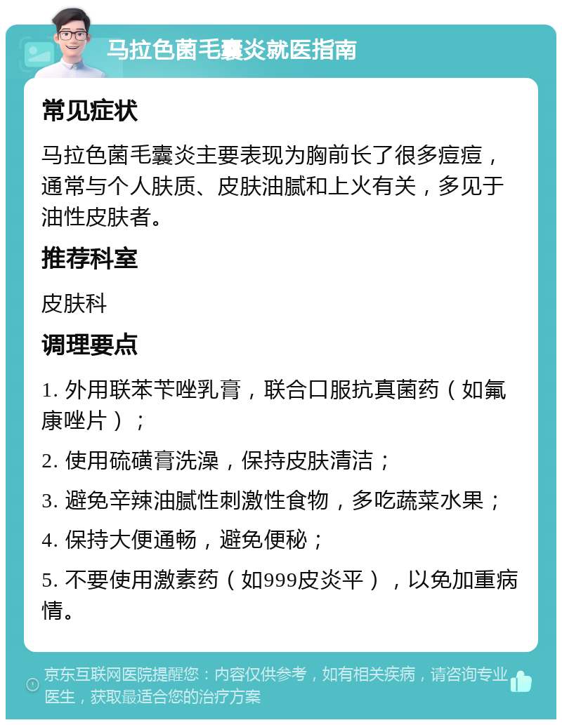 马拉色菌毛囊炎就医指南 常见症状 马拉色菌毛囊炎主要表现为胸前长了很多痘痘，通常与个人肤质、皮肤油腻和上火有关，多见于油性皮肤者。 推荐科室 皮肤科 调理要点 1. 外用联苯苄唑乳膏，联合口服抗真菌药（如氟康唑片）； 2. 使用硫磺膏洗澡，保持皮肤清洁； 3. 避免辛辣油腻性刺激性食物，多吃蔬菜水果； 4. 保持大便通畅，避免便秘； 5. 不要使用激素药（如999皮炎平），以免加重病情。