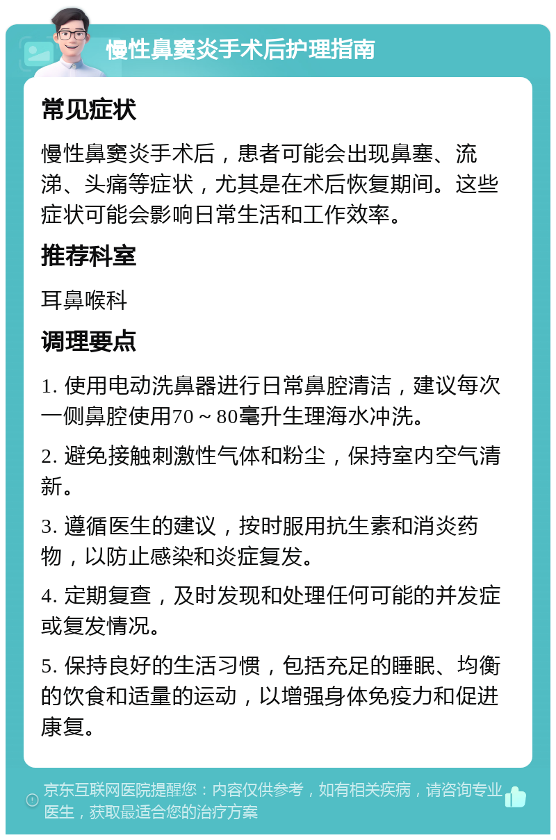 慢性鼻窦炎手术后护理指南 常见症状 慢性鼻窦炎手术后，患者可能会出现鼻塞、流涕、头痛等症状，尤其是在术后恢复期间。这些症状可能会影响日常生活和工作效率。 推荐科室 耳鼻喉科 调理要点 1. 使用电动洗鼻器进行日常鼻腔清洁，建议每次一侧鼻腔使用70～80毫升生理海水冲洗。 2. 避免接触刺激性气体和粉尘，保持室内空气清新。 3. 遵循医生的建议，按时服用抗生素和消炎药物，以防止感染和炎症复发。 4. 定期复查，及时发现和处理任何可能的并发症或复发情况。 5. 保持良好的生活习惯，包括充足的睡眠、均衡的饮食和适量的运动，以增强身体免疫力和促进康复。