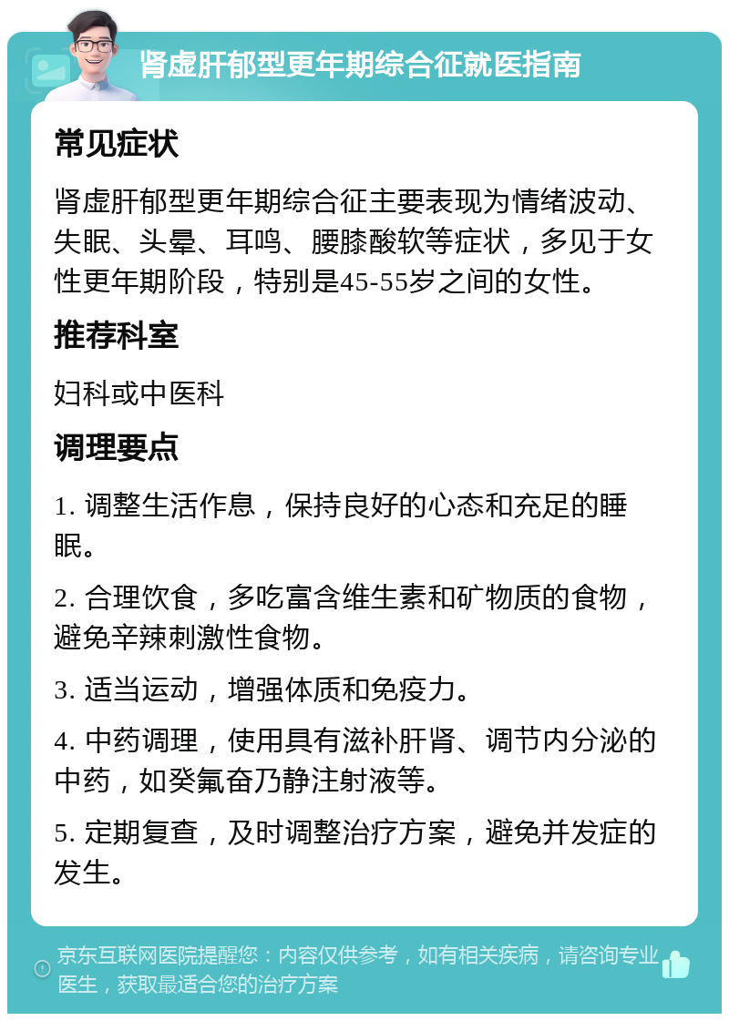 肾虚肝郁型更年期综合征就医指南 常见症状 肾虚肝郁型更年期综合征主要表现为情绪波动、失眠、头晕、耳鸣、腰膝酸软等症状，多见于女性更年期阶段，特别是45-55岁之间的女性。 推荐科室 妇科或中医科 调理要点 1. 调整生活作息，保持良好的心态和充足的睡眠。 2. 合理饮食，多吃富含维生素和矿物质的食物，避免辛辣刺激性食物。 3. 适当运动，增强体质和免疫力。 4. 中药调理，使用具有滋补肝肾、调节内分泌的中药，如癸氟奋乃静注射液等。 5. 定期复查，及时调整治疗方案，避免并发症的发生。