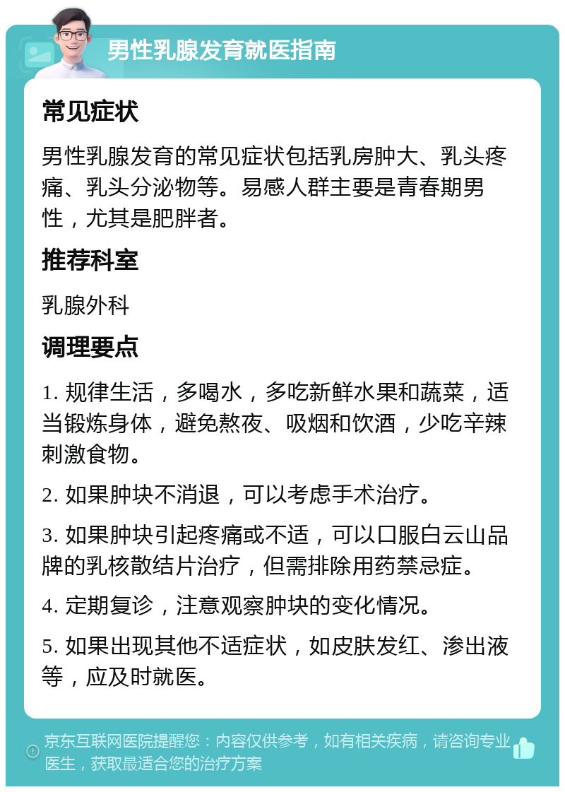 男性乳腺发育就医指南 常见症状 男性乳腺发育的常见症状包括乳房肿大、乳头疼痛、乳头分泌物等。易感人群主要是青春期男性，尤其是肥胖者。 推荐科室 乳腺外科 调理要点 1. 规律生活，多喝水，多吃新鲜水果和蔬菜，适当锻炼身体，避免熬夜、吸烟和饮酒，少吃辛辣刺激食物。 2. 如果肿块不消退，可以考虑手术治疗。 3. 如果肿块引起疼痛或不适，可以口服白云山品牌的乳核散结片治疗，但需排除用药禁忌症。 4. 定期复诊，注意观察肿块的变化情况。 5. 如果出现其他不适症状，如皮肤发红、渗出液等，应及时就医。