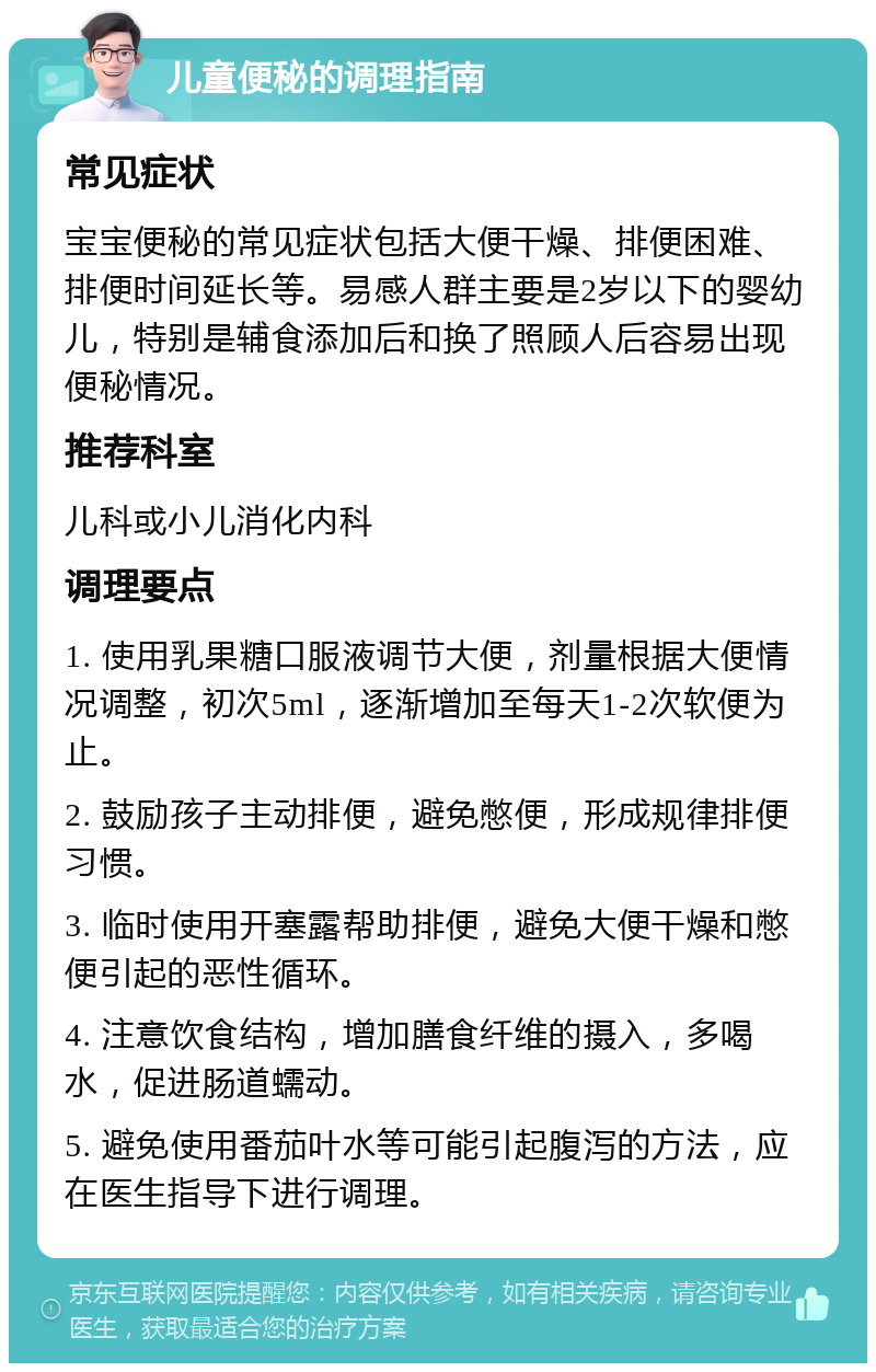 儿童便秘的调理指南 常见症状 宝宝便秘的常见症状包括大便干燥、排便困难、排便时间延长等。易感人群主要是2岁以下的婴幼儿，特别是辅食添加后和换了照顾人后容易出现便秘情况。 推荐科室 儿科或小儿消化内科 调理要点 1. 使用乳果糖口服液调节大便，剂量根据大便情况调整，初次5ml，逐渐增加至每天1-2次软便为止。 2. 鼓励孩子主动排便，避免憋便，形成规律排便习惯。 3. 临时使用开塞露帮助排便，避免大便干燥和憋便引起的恶性循环。 4. 注意饮食结构，增加膳食纤维的摄入，多喝水，促进肠道蠕动。 5. 避免使用番茄叶水等可能引起腹泻的方法，应在医生指导下进行调理。