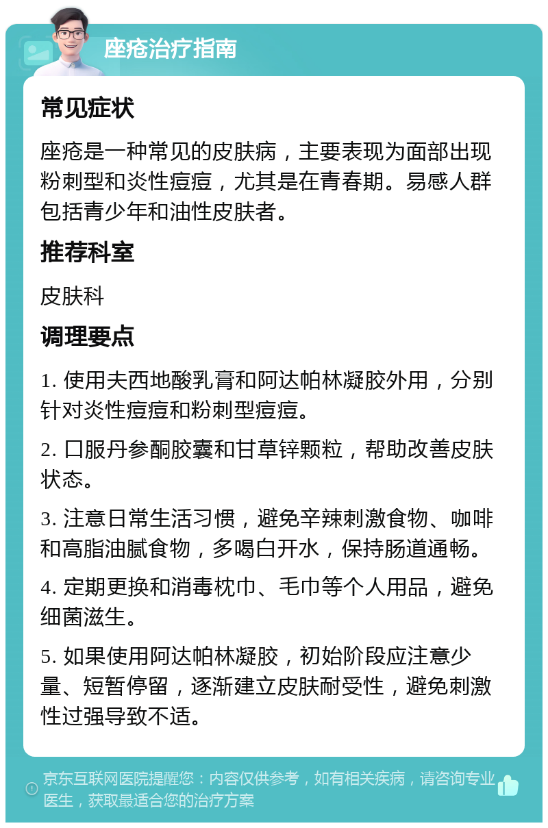 座疮治疗指南 常见症状 座疮是一种常见的皮肤病，主要表现为面部出现粉刺型和炎性痘痘，尤其是在青春期。易感人群包括青少年和油性皮肤者。 推荐科室 皮肤科 调理要点 1. 使用夫西地酸乳膏和阿达帕林凝胶外用，分别针对炎性痘痘和粉刺型痘痘。 2. 口服丹参酮胶囊和甘草锌颗粒，帮助改善皮肤状态。 3. 注意日常生活习惯，避免辛辣刺激食物、咖啡和高脂油腻食物，多喝白开水，保持肠道通畅。 4. 定期更换和消毒枕巾、毛巾等个人用品，避免细菌滋生。 5. 如果使用阿达帕林凝胶，初始阶段应注意少量、短暂停留，逐渐建立皮肤耐受性，避免刺激性过强导致不适。